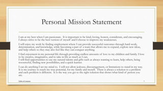 Personal Mission Statement
I am at my best when I am passionate. It is important to be kind, loving, honest, considerate, and encouraging.
I always strive to be the best version of myself and I choose to improve my weaknesses.
I will enjoy my work by finding employment where I can provide successful outcomes through hard-work,
determination, and knowledge, while becoming a part of a team that allows me to expand, explore new ideas,
and help others so they may also feel like they can conquer anything.
I find enjoyment in my personal life through providing endless amounts of love to my children and family. I love
to be creative, imaginative, and to take in life as much as I can.
I will find opportunities to use my natural talents and gifts such as always wanting to learn, help others, being
resourceful, finding new possibilities, and a quick learner.
I can do anything I set my mind to. I will not allow jealousy, discouragement, or limitations to stand in my way.
It is my journey to reach my true potential, for my family and myself. There is always a solution to a problem
and each problem is different. It is the way you get to the right solution that shows what kind of person you
are.
5Table of Contents
 