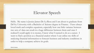 Elevator Speech
Hello. My name is Jessica James-De La Rosa and I am about to graduate from
DeVry University with a Bachelor of Science degree in Finance. I have always
loved math and complex equations, especially how one little variance between
two sets of data can result in a huge difference between them and once I
realized I could apply it to money, I knew what I wanted to do as a career. I
want to find a position as a financial analyst where I can utilize my skills of
analyzing financial information to forecast business and industry conditions in
order to help a company achieve its goals.
6Table of Contents
 