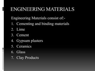 ENGINEERING MATERIALS
Engineering Materials consist of:-
1. Cementing and binding materials
2. Lime
3. Cement
4. Gypsum plasters
5. Ceramics
6. Glass
7. Clay Products
 
