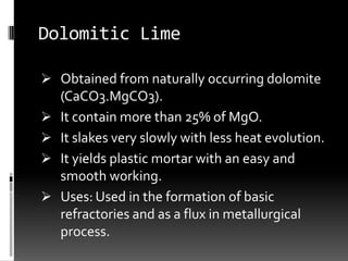 Dolomitic Lime

 Obtained from naturally occurring dolomite
    (CaCO3.MgCO3).
   It contain more than 25% of MgO.
   It slakes very slowly with less heat evolution.
   It yields plastic mortar with an easy and
    smooth working.
   Uses: Used in the formation of basic
    refractories and as a flux in metallurgical
    process.
 