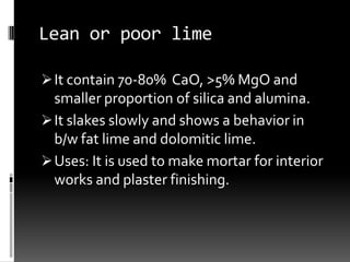 Lean or poor lime

 It contain 70-80% CaO, >5% MgO and
  smaller proportion of silica and alumina.
 It slakes slowly and shows a behavior in
  b/w fat lime and dolomitic lime.
 Uses: It is used to make mortar for interior
  works and plaster finishing.
 