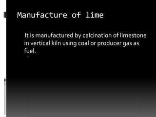 Manufacture of lime

 It is manufactured by calcination of limestone
 in vertical kiln using coal or producer gas as
 fuel.
 