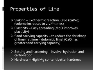 Properties of Lime

 Slaking – Exothermic reaction. (280 kcal/kg)
  (volume increases to 2-21/2 times)
 Plasticity – Easy spreading (MgO improves
  plasticity)
 Sand carrying capacity – to reduce the shrinkage
  of lime (fat lime > dolomitic lime) (CaO has
  greater sand carrying capacity)

 Setting and hardening – Involve hydration and
  carbonation
 Hardness – High Mg content better hardness
 