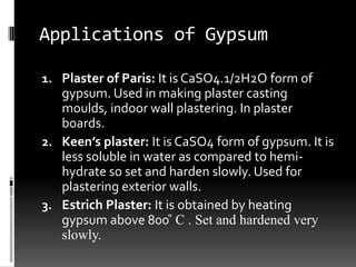 Applications of Gypsum

1. Plaster of Paris: It is CaSO4.1/2H2O form of
   gypsum. Used in making plaster casting
   moulds, indoor wall plastering. In plaster
   boards.
2. Keen’s plaster: It is CaSO4 form of gypsum. It is
   less soluble in water as compared to hemi-
   hydrate so set and harden slowly. Used for
   plastering exterior walls.
3. Estrich Plaster: It is obtained by heating
   gypsum above 800 ̊ C . Set and hardened very
   slowly.
 