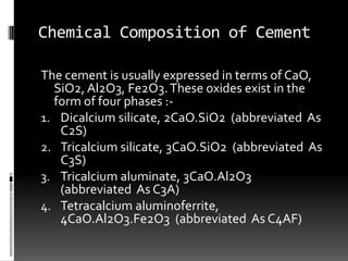Chemical Composition of Cement

The cement is usually expressed in terms of CaO,
  SiO2, Al2O3, Fe2O3. These oxides exist in the
  form of four phases :-
1. Dicalcium silicate, 2CaO.SiO2 (abbreviated As
   C2S)
2. Tricalcium silicate, 3CaO.SiO2 (abbreviated As
   C3S)
3. Tricalcium aluminate, 3CaO.Al2O3
   (abbreviated As C3A)
4. Tetracalcium aluminoferrite,
   4CaO.Al2O3.Fe2O3 (abbreviated As C4AF)
 