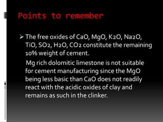 Points to remember

 The free oxides of CaO, MgO, K2O, Na2O,
  TiO, SO2, H2O, CO2 constitute the remaining
  10% weight of cement.
  Mg rich dolomitic limestone is not suitable
  for cement manufacturing since the MgO
  being less basic than CaO does not readily
  react with the acidic oxides of clay and
  remains as such in the clinker.
 