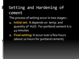Setting and Hardening of
cement
The process of setting occur in two stages:-
1. Initial set: It depends on temp. and
   quantity of H2O. For portland cement it is
   45 minutes
2. Final setting: It occur over a few hours
   (about 10 hours for portland cement).
 