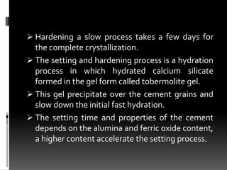  Hardening a slow process takes a few days for
  the complete crystallization.
 The setting and hardening process is a hydration
  process in which hydrated calcium silicate
  formed in the gel form called tobermolite gel.
 This gel precipitate over the cement grains and
  slow down the initial fast hydration.
 The setting time and properties of the cement
  depends on the alumina and ferric oxide content,
  a higher content accelerate the setting process.
 