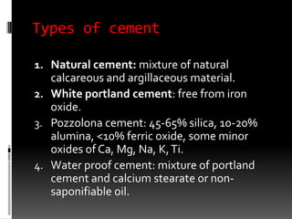 Types of cement

1. Natural cement: mixture of natural
   calcareous and argillaceous material.
2. White portland cement: free from iron
   oxide.
3. Pozzolona cement: 45-65% silica, 10-20%
   alumina, <10% ferric oxide, some minor
   oxides of Ca, Mg, Na, K, Ti.
4. Water proof cement: mixture of portland
   cement and calcium stearate or non-
   saponifiable oil.
 