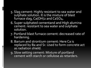 5. Slag cement: Highly resistant to sea water and
   sulphate solution. It is the mixture of blast
   furnace slag, Ca(OH)2 and CaSO4.
6. Super sulphated cementand and High alumina
   cement: resistant to sea water and sulphate
   solution.
7. Portland blast furnace cement: decreased rate of
   hardening.
8. Barium and strontium cement: Here Ca is
   replaced by Ba and Sr. Used to form concrete act
   as radiation shield.
9. Slow setting cement: Mixture of portland
   cement with starch or cellulose as retarders.
 