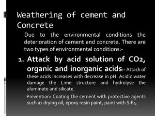 Weathering of cement and
Concrete
 Due to the environmental conditions the
 deterioration of cement and concrete. There are
 two types of environmental conditions:-
1. Attack by acid solution of CO2,
  organic and inorganic acids:- Attack of
  these acids increases with decrease in pH. Acidic water
  damage the Lime structure and hydrolyse the
  aluminate and silicate.
  Prevention: Coating the cement with protective agents
  such as drying oil, epoxy resin paint, paint with SiF4.
 