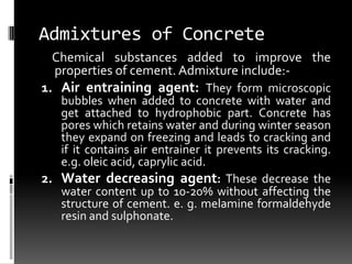 Admixtures of Concrete
  Chemical substances added to improve the
  properties of cement. Admixture include:-
1. Air entraining agent: They form microscopic
   bubbles when added to concrete with water and
   get attached to hydrophobic part. Concrete has
   pores which retains water and during winter season
   they expand on freezing and leads to cracking and
   if it contains air entrainer it prevents its cracking.
   e.g. oleic acid, caprylic acid.
2. Water decreasing agent: These decrease the
   water content up to 10-20% without affecting the
   structure of cement. e. g. melamine formaldehyde
   resin and sulphonate.
 