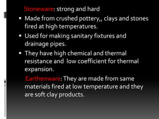 Stoneware: strong and hard
 Made from crushed pottery,, clays and stones
  fired at high temperatures.
 Used for making sanitary fixtures and
  drainage pipes.
 They have high chemical and thermal
  resistance and low coefficient for thermal
  expansion.
  Earthenware: They are made from same
  materials fired at low temperature and they
  are soft clay products.
 