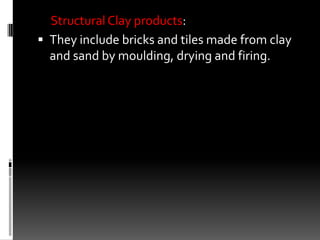 Structural Clay products:
 They include bricks and tiles made from clay
  and sand by moulding, drying and firing.
 