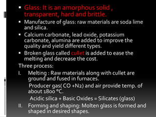  Glass: It is an amorphous solid ,
  transparent, hard and brittle.
 Manufacture of glass: raw materials are soda lime
   and silica.
 Calcium carbonate, lead oxide, potassium
   carbonate, alumina are added to improve the
   quality and yield different types.
 Broken glass called cullet is added to ease the
   melting and decrease the cost.
Three process:
I. Melting : Raw materials along with cullet are
    ground and fused in furnaces.
     Producer gas( CO +N2) and air provide temp. of
    about 1800 °C.
     Acidic silica + Basic Oxides = Silicates (glass)
II. Forming and shaping: Molten glass is formed and
    shaped in desired shapes.
 