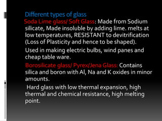Different types of glass
Soda Lime glass/ Soft Glass: Made from Sodium
silicate, Made insoluble by adding lime. melts at
low temperatures, RESISTANT to devitrification
(Loss of Plasticity and hence to be shaped).
Used in making electric bulbs, wind panes and
cheap table ware.
Borosilicate glass/ Pyrex/Jena Glass: Contains
silica and boron with Al, Na and K oxides in minor
amounts.
 Hard glass with low thermal expansion, high
thermal and chemical resistance, high melting
point.
 