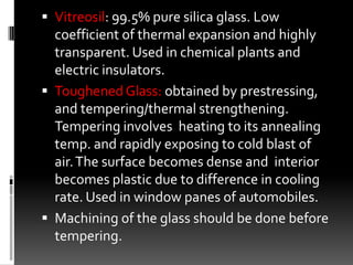 Vitreosil: 99.5% pure silica glass. Low
  coefficient of thermal expansion and highly
  transparent. Used in chemical plants and
  electric insulators.
 Toughened Glass: obtained by prestressing,
  and tempering/thermal strengthening.
  Tempering involves heating to its annealing
  temp. and rapidly exposing to cold blast of
  air. The surface becomes dense and interior
  becomes plastic due to difference in cooling
  rate. Used in window panes of automobiles.
 Machining of the glass should be done before
  tempering.
 