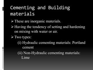Cementing and Building
materials
 These are inorganic materials.
 Having the tendency of setting and hardening
  on mixing with water or air.
 Two types:
    (i) Hydraulic cementing materials: Portland
        cement
    (ii) Non-Hydraulic cementing materials:
       Lime
 