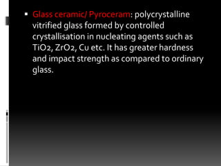  Glass ceramic/ Pyroceram: polycrystalline
  vitrified glass formed by controlled
  crystallisation in nucleating agents such as
  TiO2, ZrO2, Cu etc. It has greater hardness
  and impact strength as compared to ordinary
  glass.
 