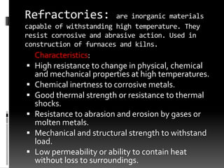 Refractories:           are inorganic materials
capable of withstanding high temperature. They
resist corrosive and abrasive action. Used in
construction of furnaces and kilns.
    Characteristics:
   High resistance to change in physical, chemical
    and mechanical properties at high temperatures.
   Chemical inertness to corrosive metals.
   Good thermal strength or resistance to thermal
    shocks.
   Resistance to abrasion and erosion by gases or
    molten metals.
   Mechanical and structural strength to withstand
    load.
   Low permeability or ability to contain heat
    without loss to surroundings.
 
