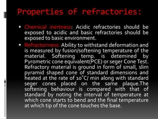 Properties of refractories:
 Chemical inertness: Acidic refractories should be
  exposed to acidic and basic refractories should be
  exposed to basic environment.
 Refractoriness: Ability to withstand deformation and
  is measured by fusion/softening temperature of the
  material. Softening temp. is detemined by
  Pyrometric cone equivalent(PCE) or seger Cone Test.
  Refractory material is ground in form of small, slim
  pyramid shaped cone of standard dimensions and
  heated at the rate of 10˚C/ min along with standard
  seger cones placed on the same plaque.The
  softening behaviour is compared with that of
  standard by noting the interval of temperature at
  which cone starts to bend and the final temperature
  at which tip of the cone touches the base.
 