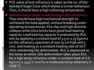  PCE value of test refractory is taken as the no. of the
  standard Seger Cone which shows a similar behaviour.
  Thus, it should have a high softening temperature.
 Refractoriness Under Load/ Strength of a refractory:
  They should have high mechanical strength to
  withstand the load applied, without breaking under
  operating temperatures. Fire clay and high alumina
  collapse while silica bricks have good load bearing
  capacity. Load bearing capacity is evaluated by RUL
  test by applying a constant load of 3.5 or 1.75 kg/cm2
  on the refractory specimen of size 75 cm high and 5
  cm2 and heating at a constant heating rate of 10 C
  /min monitoring the deformation. RUL is expressed as
  the temp at which 10% deformation takes place.RUL
  for a high temp refractory under a constant load of 3.5
  kg/cm2 is 1350˚C and for a moderate temp refractory is
  1100 ˚C.
 