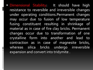  Dimensional Stability:      It should have high
  resistance to reversible and irreversible changes
  under operating conditions.Permanent changes
  may occur due to fusion of low temperature
  fusing constituent resulting in shrinkage of
  material as in case of fire clay bricks. Permanent
  changes occur due to transformation of one
  crystalline form into another and lead to
  contraction as in case of magnesite bricks,
  whereas silica bricks undergo irreversible
  expansion and convert into tridymite .
 