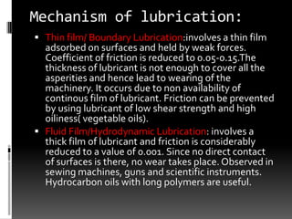 Mechanism of lubrication:
 Thin film/ Boundary Lubrication:involves a thin film
  adsorbed on surfaces and held by weak forces.
  Coefficient of friction is reduced to 0.05-0.15.The
  thickness of lubricant is not enough to cover all the
  asperities and hence lead to wearing of the
  machinery. It occurs due to non availability of
  continous film of lubricant. Friction can be prevented
  by using lubricant of low shear strength and high
  oiliness( vegetable oils).
 Fluid Film/Hydrodynamic Lubrication: involves a
  thick film of lubricant and friction is considerably
  reduced to a value of 0.001. Since no direct contact
  of surfaces is there, no wear takes place. Observed in
  sewing machines, guns and scientific instruments.
  Hydrocarbon oils with long polymers are useful.
 