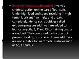  Extreme Pressure Lubrication: involves
  chemical action on the part of lubricant.
  Under high load and speed resulting in high
  temp, lubricant film melts and breaks
  completely. Hence spcl additives called
  extreme pressure additives are added to
  lubricating oils. S, P and Cl containing cmpds
  are added. They donot reduce friction but
  prevent welding of surfaces. These additives
  are not suitable for inert metal surfaces such
  as Ag, Cr and Ti.
 