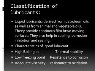 Classification of
lubricants:
 Liquid lubricants: derived from petroleum oils
    as well as from animal and vegetable 0ils.
    Theey provide continous film btwn moving
    surfaces. They also help in cooling, corrosion
    inhibition and sealing.
   Characteristics of good lubricant:
   High Boiling pt           Thermal stability
   Low freezing point Resistance to corrosion
   Adequate viscosity resistance to oxidation
 