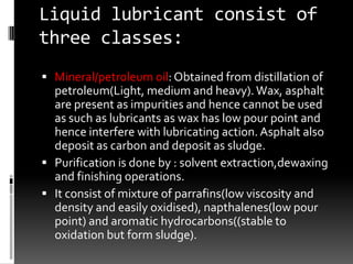 Liquid lubricant consist of
three classes:
 Mineral/petroleum oil: Obtained from distillation of
  petroleum(Light, medium and heavy). Wax, asphalt
  are present as impurities and hence cannot be used
  as such as lubricants as wax has low pour point and
  hence interfere with lubricating action. Asphalt also
  deposit as carbon and deposit as sludge.
 Purification is done by : solvent extraction,dewaxing
  and finishing operations.
 It consist of mixture of parrafins(low viscosity and
  density and easily oxidised), napthalenes(low pour
  point) and aromatic hydrocarbons((stable to
  oxidation but form sludge).
 