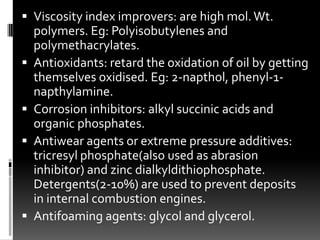  Viscosity index improvers: are high mol. Wt.
    polymers. Eg: Polyisobutylenes and
    polymethacrylates.
   Antioxidants: retard the oxidation of oil by getting
    themselves oxidised. Eg: 2-napthol, phenyl-1-
    napthylamine.
   Corrosion inhibitors: alkyl succinic acids and
    organic phosphates.
   Antiwear agents or extreme pressure additives:
    tricresyl phosphate(also used as abrasion
    inhibitor) and zinc dialkyldithiophosphate.
    Detergents(2-10%) are used to prevent deposits
    in internal combustion engines.
   Antifoaming agents: glycol and glycerol.
 