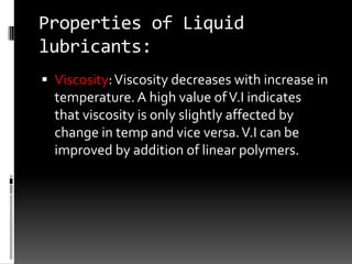 Properties of Liquid
lubricants:
 Viscosity: Viscosity decreases with increase in
  temperature. A high value of V.I indicates
  that viscosity is only slightly affected by
  change in temp and vice versa. V.I can be
  improved by addition of linear polymers.
 
