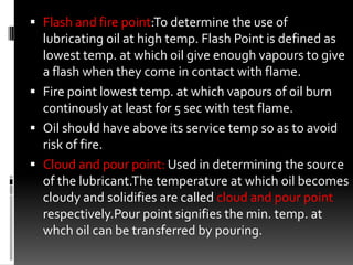  Flash and fire point:To determine the use of
  lubricating oil at high temp. Flash Point is defined as
  lowest temp. at which oil give enough vapours to give
  a flash when they come in contact with flame.
 Fire point lowest temp. at which vapours of oil burn
  continously at least for 5 sec with test flame.
 Oil should have above its service temp so as to avoid
  risk of fire.
 Cloud and pour point: Used in determining the source
  of the lubricant.The temperature at which oil becomes
  cloudy and solidifies are called cloud and pour point
  respectively.Pour point signifies the min. temp. at
  whch oil can be transferred by pouring.
 