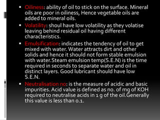  Oiliness: ability of oil to stick on the surface. Mineral
  oils are poor in oiliness, Hence vegetable oils are
  added to mineral oils.
 Volatility: shoul have low volatility as they volatise
  leaving behind residual oil having different
  characteristics.
 Emulsification: indicates the tendency of oil to get
  mixed with water. Water attracts dirt and other
  solids and hence it should not form stable emulsion
  with water.Steam emulsion temp(S.E.N) is the time
  required in seconds to separate water and oil in
  distinct layers. Good lubricant should have low
  S.E.N.
 Neutralisation no: is the measure of acidic and basic
  impurities. Acid value is defined as no. of mg of KOH
  required to neutralise acids in 1 g of the oil.Generally
  this value is less than 0.1.
 