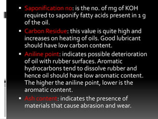  Saponification no: is the no. of mg of KOH
  required to saponify fatty acids present in 1 g
  of the oil.
 Carbon Residue: this value is quite high and
  increases on heating of oils. Good lubricant
  should have low carbon content.
 Aniline point: indicates possible deterioration
  of oil with rubber surfaces. Aromatic
  hydrocarbons tend to dissolve rubber and
  hence oil should have low aromatic content.
  The higher the aniline point, lower is the
  aromatic content.
 Ash content: indicates the presence of
  materials that cause abrasion and wear.
 