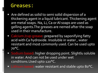 Greases:
 Are defined as solid to semi solid dispersion of a
  thickening agent in a liquid lubricant. Thickening agent
  are metal soaps. Na, Li, Ca or Al soaps are used as
  gelling agents.The greases are nemed after the soap
  used in their manufacture.
 Calcium /cup grease: prepared by saponifying fatty
  acid with Ca hydroxide. Insoluble in water , water
  resistant and most commonly used. Can be used upto
  70°C.
 Sodium based: higher dropping point. Slightlu soluble
  in water. And can not be used under wet
  conditions.Used upto 120°C.
 Lithium based: water resistant and stable upto 80°C.
 