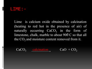 LIME:-

 Lime is calcium oxide obtained by calcination
 (heating to red hot in the presence of air) of
 naturally occurring CaCO3 in the form of
 limestone, chalk, marble to about 900̊ C so that all
 the CO2 and moisture content removed from it.

  CaCO3       calcination        CaO + CO2
 
