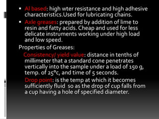  Al based: high wter resistance and high adhesive
  characteristics.Used for lubricating chains.
 Axle greases: prepared by addition of lime to
  resin and fatty acids. Cheap and used for less
  delicate instruments working under high load
  and low speed.
Properties of Greases:
  Consistency/ yield value: distance in tenths of
  millimeter that a standard cone penetrates
  vertically into the sample under a load of 150 g,
  temp. of 25°c, and time of 5 seconds.
  Drop point: is the temp at which it becomes
  sufficiently fluid so as the drop of cup falls from
  a cup having a hole of specified diameter.
 