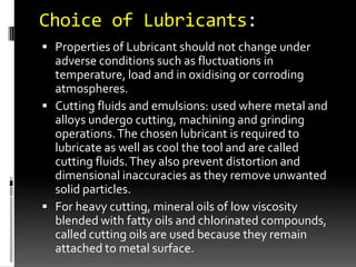 Choice of Lubricants:
 Properties of Lubricant should not change under
  adverse conditions such as fluctuations in
  temperature, load and in oxidising or corroding
  atmospheres.
 Cutting fluids and emulsions: used where metal and
  alloys undergo cutting, machining and grinding
  operations. The chosen lubricant is required to
  lubricate as well as cool the tool and are called
  cutting fluids. They also prevent distortion and
  dimensional inaccuracies as they remove unwanted
  solid particles.
 For heavy cutting, mineral oils of low viscosity
  blended with fatty oils and chlorinated compounds,
  called cutting oils are used because they remain
  attached to metal surface.
 