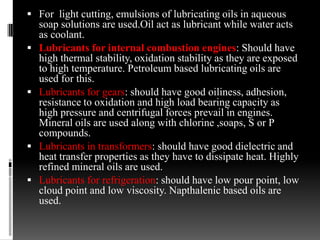  For light cutting, emulsions of lubricating oils in aqueous
    soap solutions are used.Oil act as lubricant while water acts
    as coolant.
   Lubricants for internal combustion engines: Should have
    high thermal stability, oxidation stability as they are exposed
    to high temperature. Petroleum based lubricating oils are
    used for this.
   Lubricants for gears: should have good oiliness, adhesion,
    resistance to oxidation and high load bearing capacity as
    high pressure and centrifugal forces prevail in engines.
    Mineral oils are used along with chlorine ,soaps, S or P
    compounds.
   Lubricants in transformers: should have good dielectric and
    heat transfer properties as they have to dissipate heat. Highly
    refined mineral oils are used.
   Lubricants for refrigeration: should have low pour point, low
    cloud point and low viscosity. Napthalenic based oils are
    used.
 