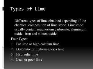 Types of Lime

  Different types of lime obtained depending of the
  chemical composition of lime stone. Limestone
  usually contain magnesium carbonate, aluminium
  oxide, iron and silicon oxide.
Four Types:
1. Fat lime or high-calcium lime
2. Dolomitic or high-magnesia lime
3. Hydraulic lime
4. Lean or poor lime
 