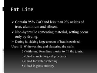 Fat Lime

 Contain 95% CaO and less than 2% oxides of
  iron, aluminium and silicon.
 Non-hydraulic cementing material, setting occur
  only by drying.
 During its slaking large amount of heat is evolved.
Uses: 1) Whitewashing and plastering the walls.
        2) With sand form lime mortar to fill the joints.
        3) Used in metallurgical processes
        4) Used for water softening
        5) Used in glass industry
 