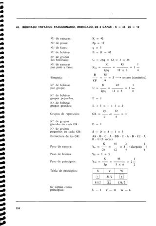 48. BOBINADO TRlFASlCO FRACCIONARIO, IMBRICADO, DE 2 CAPAS - K = 45 2p = 12
N
.
O de ranuras:
N." de polos:
N." de fases:
N." de bobinas:
N." de grupos
del bobinado:
N
.
O de ranuras
por polo y fase:
Simetría:
N." de bobinas
por grupo:
N." de bobinas
grupos pequeños:
N." de bobinas
grupos grandes:
Grupos de repetición:
N
.
O de grupos
grandes en cada GR:
N." de grupos
pequeños en cada GR:
Estructura de los GR:
Paso de ranura:
Paso de bobina:
Paso de principios:
Tabla de principios:
B
-
45
- - - = 5 -4 entero (simétrico)
CP 9
A A - B - C - A - B B - C - A - B - C C - A -
B - C (3 veces)
K 45 3 1
yK= - -
- - = 3- (alargado -)
2~ 12 4 4
Se toman como
principios: U - 1 V - 1 1 W - 6
 