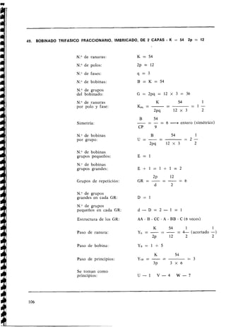 49. BOBINADO TRlFASlCO FRACCIONARIO, IMBRICADO, DE 2 CAPAS - K = 54 2p = 12
N
.
O de ranuras:
N.Ode polos:
N." de fases:
N." de bobinas:
N
.
O de grupos
del bobinado:
N
.
O de ranuras
por polo y fase:
Simetría:
N.Ode bobinas
por grupo:
N
.
O de bobinas
grupos pequeños:
N." de bobinas
grupos grandes:
Grupos de repetición:
N
.
O de grupos
grandes en cada GR:
N." de grupos
pequeños en cada GR:
Estructura de los GR:
Paso de ranura:
Paso de bobina:
Paso de principios:
Se toman como
principios:
B
-
54
-- - = 6 --+ entero (simétrico)
CP 9
AA - B - CC - A - BB - C (6 veces)
K 54 1 1
-
y K = - - - -= 4- (acortado -)
2~ 12 2 2
 