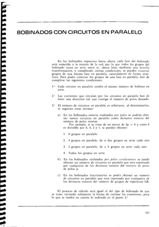BOBINADOSCON CIRCUITOS EN PARALELO
En los bobinados expuestos hasta ahora, cada fase del bobinado
está sometido a la tensión de la red, por lo que todos los grupos del
bobinado están en serie entre sí; ahora bien, mediante una seiicillri
transformación, y cumpliendo ciertas condiciones, se pueden conectar
grupos de una misma fase en paralelo, iiaturalmente dc forma simé-
trica. Para poder conectar los grupos de una fase en paralelo, hall de
cumplirse las siguientes condiciones:
l." Cada circuito en paralelo tendrá el mismo número de bobinas en
serie.
2." Las corrientes que circulan por los circuitos en paralelo han de
tener una dirección tal, que consiga. el número de polos deseado.
3." El número de circuitos en paralelo es arbitrario; al determinarlos,
se seguirán estas normas:
a ) En los bobinados enteros realizados por polos se podrán obte-
ner tantos circuitos en paralelo como divisores enteros del
número de polos existan.
Por ejemplo, si se trata de un motor de 2p = 8 y corno 8
es divisible por 8, 4, 2 y 1, se pueden obtener:
1. 8 grupos en paralelo
2. 3 grupos en paralelo, de a dos grupos en serie cada uno
3. 2 grupos en paralelo, de a 4 grupos en serie cada uno
4. Todos los grupos en serie
b) En los bobinados realizados por polos cotzs~ctientesse puede
obtener un número de circuitos eil paralelo que estj expresado
por cualquiera de los divisores enteros del ntívzero de pares
de polos p.
c) En los bobinados fraccionarios se podrá obtener un número
de circuitos en paralelo que está expresado por cualquiera de
los divisores enteros del i~úmerode grupos de repetición GR.
El proceso de cálculo será igual al del tipo de bobinado de que
se trate, variando solamente la forma de realizar las conexiones, para
lo que se tendrá en cuenta lo indicado eil el punto 3."
 