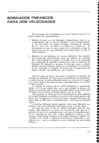 BOBINADOS TRIFASICOS
PARA DOS VELOCIDADES
Para conseguir dos velocidades en un motor trifásico asíncrono, se
puede emplear dos procedimientos:
1. Bobinar el motor con dos bobinados independientes entre sí, co-
rrespondiendo cada uno de los bobinados a una velocidad diferen-
te. De esta forma, se pueden conseguir relaciones de velocida-
des 2: 1, 1,5:1, etc..., es decir, 4 v 2 polos, 6 y 7 polos, etc... El
inconveniente es que el motor resulta muy voluminoso, ya que las
ranuras han de ser muy ~rofundaspara poder alojar en ellas el
doble bobinado.
Mediante un solo bobinado, en conexión Dahlander. Esta conexión
está proyectada exclusivamente para una relación de velocidad
de 2: 1 (por ejemplo, 4 y 2 ~olos,
8 y 4 polos, etc.) y está constituida
por 6 elementos de bobinado, reuilidos dos a dos en cada fase del
bobinado. El bobinado se proyecta, en principio, para el número
máximo de polos (número mínimo de revoluciones) y los extremos
de las conexiones se disponen de forma que la conmutación del
número de polos sea posible con sólo 6 bornes.
Sobre la placa de bornes del estator se disponen 12 extremos de
conexión del bobinado, de forma que en la disposición correspondiente
al número mayor de polos (velocidad menor), se conectan en triángulo
y en la del número más bajo de polos (velocidad mayor), se conectan
en doble estrella.
La relación de potencia de la conexión Dahlander es aproximada-
mente 1: 1,5, lo que quiere decir que si, por ejemplo, la potencia de
salida con el número alto de polos (velocidad menor) es de 10 kW, para
el número bajo de polos (velocidad mayor), será de 15 kW.
Hay que tener en cuenta que con la conmutación de polos mediante
la conexión Dahlander se produce una inversión del campo giratorio del
motor. Por consiguiente, la sucesión de fases en la placa de bornes del
motor debe ser RST para la velocidad menor y RTS para la velocidad
mayor.
La conexión Dahlander puede emplearse tanto para bobinados con-
céntricos como para bobinados imbricados de una y de dos capas.
En todos los casos en que se empleen bobinados para dos velo-
cidades, debe disponerse un medio de connutaci6n para paso de la
posición de reposo a la velocidad menor y de ésta a la velocidad mayor.
En los esquemas de esta obra, y para simplificar el dibujo, se han
supuesto conmutadores manuales, pero pueden disponerse también con-
mutadores con mando a distancia (contactores), conmutadores auto-
máticos, etc..., que se estudian en otros volúmenes de esta misma
colección.
 