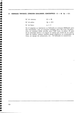 57. BOBINADO TRIFASICO, CONEXION DAHLANDER, CONCENTRICO - K = 48 2p = 814
N.O de ranuras: K = 48
N.O de polos: 2p = 814
N.O de fases: q = 3
En el esquema se representa un bobinado en conexión Dahlander para
dos velocidades: una, en conexión triángulo, para 750 r.p.m. (8 polosj;
otra, en conexión doble estrella, para 1500 r.p.m. (4 polos). El paso
de la velocidad menor a la mayor se realiza por medio de un conmu-
tador de tambor, aunque también puede emplearse un conmutador de
levas, un equipo de contactores, etc... El bobinado es concéntrico.
 