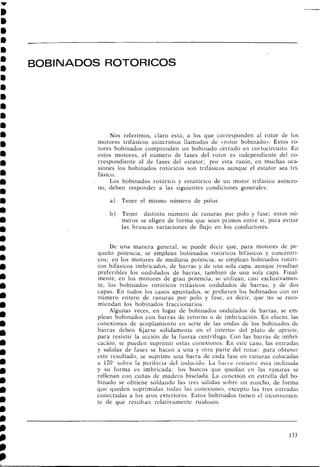 BOBINADOS ROTORICOS
Nos referimos, claro está, a los que corresponden al rotor de los
motores trifásicos asíncronos llamados de ~ r o t o rbobiriado)). Estos ro-
tores bobinados comprenden un bobinado cerrado en cortocircuito. En
estos motores, el riúmero de fases del rotor es independiente del CO-
rrespondiente al de fases del estator; por esta razón, en muchas oca-
siones los bobinados rotóricos son trifásicos aunque el estator sea tri-
fásico.
Los bobinados rotórico y estatórico de un motor trifásico asíncro-
no, deben responder a las siguientes condiciones generales:
a) Tener el mismo número de polos
b ) Tener distinto número de ranuras por polo y fase; estos nú-
meros se eligen de forma que sean primos entre sí, para evitar
las bruscas variaciones de flujo en los coilductores.
De una manera general, se puede decir que, para motores de pe-
queña potencia, se emplean bobinados i-oíóricos bifásicos y concéntri-
c o ~ ;en los motores de mediana potencia, se emplea11 bobinados rotóri-
cos bifásicos imbricados, de barras y de una sola capa, aunque resultan
preferibles los ondiilados de barras, también de una sola capa. Final-
mente, en los motores de gran poteilcia, se utilizan, casi exclusivameri-
te, los bobiilados rotóricos trifásicos ondulados de barras, y de dos
capas. En todos los casos apuntados, se prefieren los bobinados con u
1
1
riúmero entero de ranuras por polo y fase, es decir, que no se reco-
miendan los bobinados fraccionarios.
Algunas veces, en lugar de bobinados oridulados de barras, se em-
plean bobinados con barras de retorno o de imbricación. En efecto, las
conexioiles de acoplamiento en serie de las ondas de los bobinados de
barras deben fijarse sólidamente en el interior del plato de apriete,
para resistir la acción de la fuerza centrífuga. Con las barras de iinbri-
cación, se pueden suprimir estas coilexioiles. En este caso, las entradas
y salidas de fases se hacen a una y otra parte del rotor; para obtener
este resultado, se suprime una barra de cada fase en ranuras colocadas
a 120" sobre la perilei.ia clcl iiicluciclo. La bai 1 . i ~i.esLaiitt: eaLi iiicliiiada
y su forma es imbricada; los huecos que quedan en las ranuras se
rellenan con cuñas de madera biselada. La conexión en estrella del bo-
binado se obtiene soldando las tres salidas sobre un zuiicho, de forma
que queden suprimidas todas las conexiones, excepto las tres entradas
conectadas a los aros exteriores. Estos bobinados tienen el inconvenien-
te de que resultan relativamente ruidosos.
 