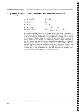 76. BOBINADO ROTORICO 'TRIFASICO, ONDULADO, CON BARRAS DE IMBRICACION
K = 2 4 2 p = 4
N." de ranuras: K = 24
N.O de polos: 2p = 4
N.O de fases:
N.O de ranuras
por polo y fase:
Bobinado ondulado regresivo de barras, con 3 barras de imbricación o
de retorno. Estas barras están dispuestas a 120" geométricos una de
otra; suprimen las conexiones de acoplamiento en serie de las ondas
del bobinado y hacen llegar las salidas de las fases al lado opuesto al
de las entradas. Las barras de imbricación tieiieii forma imbricada y
son las únicas que hay en las correspondientes ranuras. La conexión
en estrella del bobinado se realiza soldando las tres salidas sobre un
zuncho, de forma que se suprimen todas las conexiones, excepto las
tres entradas unidas a los anillos. Este tipo de bobinado tiende a ser
ruidoso, por lo que su empleo está limitado a rotores de motores asíil-
cronos trifásicos de pequeña y mediana potencia.
 